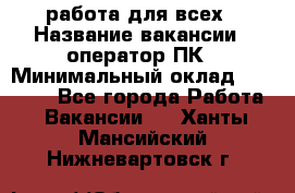 работа для всех › Название вакансии ­ оператор ПК › Минимальный оклад ­ 15 000 - Все города Работа » Вакансии   . Ханты-Мансийский,Нижневартовск г.